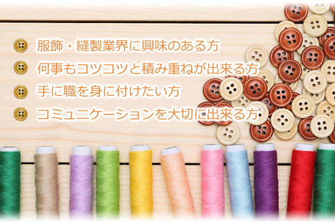 服飾・縫製業界に興味のある方 何事もコツコツと積み重ねが出来る方 手に職を身に付けたい方 コミュニケーションを大切に出来る方